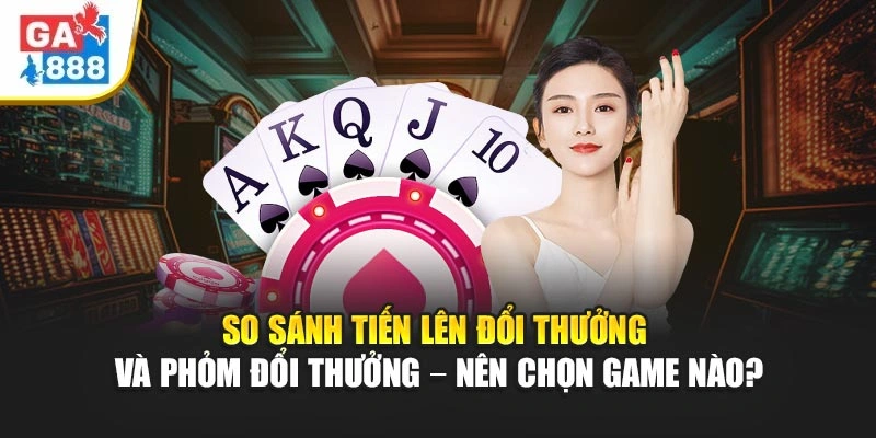 So Sánh Tiến Lên Đổi Thưởng Và Phỏm Đổi Thưởng – Nên Chọn Game Nào Tại GA888?